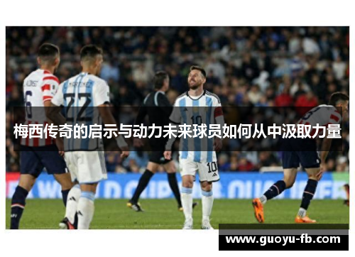 梅西传奇的启示与动力未来球员如何从中汲取力量