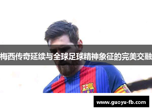 梅西传奇延续与全球足球精神象征的完美交融