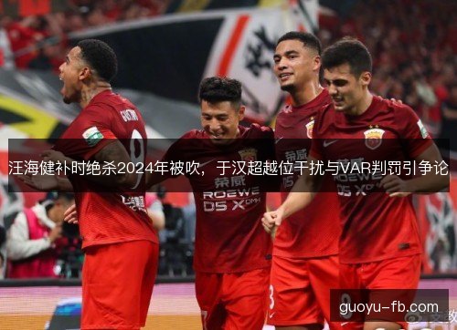 汪海健补时绝杀2024年被吹，于汉超越位干扰与VAR判罚引争论